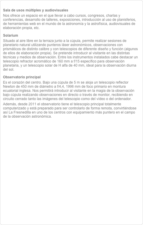 
Sala de usos múltiples y audiovisualesNos ofrece un espacio en el que llevar a cabo cursos, congresos, charlas y conferencias, desarrollo de talleres, exposiciones, introducción al uso de planisferios, de herramientas web en el mundo de la astronomía y la astrofísica, audiovisuales de elaboración propia, etc. 
SolariumSituado al aire libre en la terraza junto a la cúpula, permite realizar sesiones de planetario natural utilizando punteros láser astronómicos, observaciones con prismáticos de distinto calibre y con telescopios de diferente diseño y función (algunos de ellos de elaboración propia). Se pretende introducir al visitante en las distintas técnicas y medios de observación. Entre los instrumentos instalados cabe destacar un telescopio refractor acromático de 160 mm a f/15 específico para observación planetaria, y un telescopio solar de H alfa de 40 mm, ideal para la observación diurna del sol.
Observatorio principalEs el corazón del centro. Bajo una cúpula de 5 m se aloja un telescopio reflector Newton de 450 mm de diámetro a f/4,4, 1998 mm de foco primario en montura ecuatorial inglesa. Nos permitirá introducir al visitante en la magia de la observación bajo cúpula realizando observaciones en directo o través de monitor, recibiendo en circuito cerrado tanto las imágenes del telescopio como del vídeo o del ordenador.Además, desde 2011 el observatorio tiene el telescopio principal totalmente computerizado y está preparado para ser controlarlo de forma remota, convirtiéndose así La Fresnedilla en uno de los centros con equipamiento más puntero en el campo de la observación astronómica.