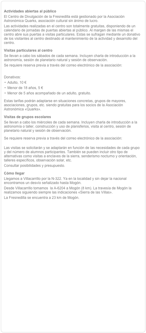 
Actividades abiertas al públicoEl Centro de Divulgación de la Fresnedilla está gestionado por la Asociación Astronómica Quarks, asociación cultural sin ánimo de lucro.Las actividades realizadas en el centro son totalmente gratuitas, disponiendo de un calendario de jornadas de puertas abiertas al público. Al margen de las mismas el centro abre sus puertas a visitas particulares. Estas se sufragan mediante un donativo de los visitantes al centro destinado al mantenimiento de la actividad y desarrollo del centro. Visitas particulares al centroSe llevan a cabo los sábados de cada semana. Incluyen charla de introducción a la astronomía, sesión de planetario natural y sesión de observación.Se requiere reserva previa a través del correo electrónico de la asociación: aaquarks@aaquarks.comDonativos:Adulto, 10 €Menor de 18 años, 5 €Menor de 5 años acompañado de un adulto, gratuito.Estas tarifas podrán adaptarse en situaciones concretas, grupos de mayores, asociaciones, grupos, etc. siendo gratuitas para los socios de la Asociación Astronómica «Quarks».
Visitas de grupos escolaresSe llevan a cabo los miércoles de cada semana. Incluyen charla de introducción a la astronomía o taller, construcción y uso de planisferios, visita al centro, sesión de planetario natural y sesión de observación.Se requiere reserva previa a través del correo electrónico de la asociación: aaquarks@aaquarks.comLas visitas se solicitarán y se adaptarán en función de las necesidades de cada grupo y del número de alumnos participantes. También se pueden incluir otro tipo de alternativas como visitas a enclaves de la sierra, senderismo nocturno y orientación, talleres específicos, observación solar, etc.
Consultar posibilidades y presupuesto.
Cómo llegarLlegamos a Villacarrillo por la N-322. Ya en la localidad y sin dejar la nacional encontramos un desvío señalizado hasta Mogón.Desde Villacarrillo tomamos  la A-6204 a Mogón (8 km). La travesía de Mogón la realizamos siguiendo siempre las indicaciones «Sierra de las Villas».La Fresnedilla se encuentra a 23 km de Mogón.