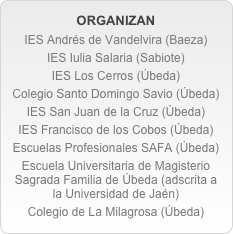 ORGANIZAN
IES Andrés de Vandelvira (Baeza)
IES Iulia Salaria (Sabiote)
IES Los Cerros (Úbeda)
Colegio Santo Domingo Savio (Úbeda)
IES San Juan de la Cruz (Úbeda)
IES Francisco de los Cobos (Úbeda)
Escuelas Profesionales SAFA (Úbeda)
Escuela Universitaria de Magisterio Sagrada Familia de Úbeda (adscrita a la Universidad de Jaén)
Colegio de La Milagrosa (Úbeda)