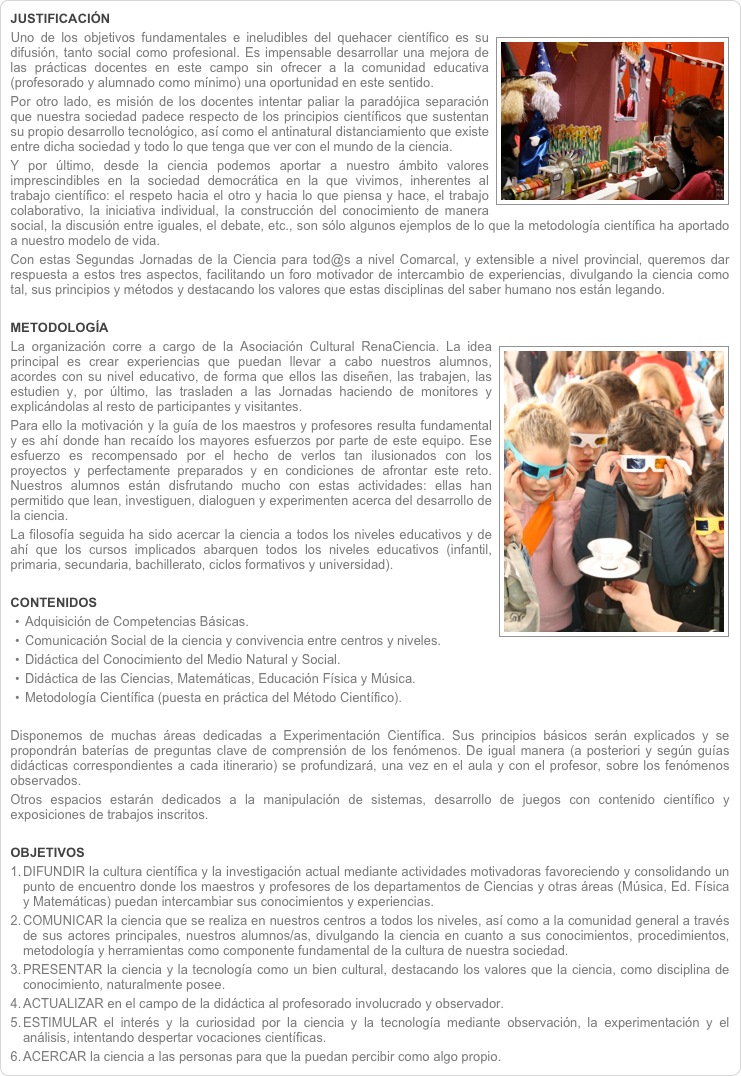 JUSTIFICACIÓN￼Uno de los objetivos fundamentales e ineludibles del quehacer científico es su difusión, tanto social como profesional. Es impensable desarrollar una mejora de las prácticas docentes en este campo sin ofrecer a la comunidad educativa (profesorado y alumnado como mínimo) una oportunidad en este sentido. Por otro lado, es misión de los docentes intentar paliar la paradójica separación que nuestra sociedad padece respecto de los principios científicos que sustentan su propio desarrollo tecnológico, así como el antinatural distanciamiento que existe entre dicha sociedad y todo lo que tenga que ver con el mundo de la ciencia. Y por último, desde la ciencia podemos aportar a nuestro ámbito valores imprescindibles en la sociedad democrática en la que vivimos, inherentes al trabajo científico: el respeto hacia el otro y hacia lo que piensa y hace, el trabajo colaborativo, la iniciativa individual, la construcción del conocimiento de manera social, la discusión entre iguales, el debate, etc., son sólo algunos ejemplos de lo que la metodología científica ha aportado a nuestro modelo de vida. Con estas Segundas Jornadas de la Ciencia para tod@s a nivel Comarcal, y extensible a nivel provincial, queremos dar respuesta a estos tres aspectos, facilitando un foro motivador de intercambio de experiencias, divulgando la ciencia como tal, sus principios y métodos y destacando los valores que estas disciplinas del saber humano nos están legando. 
METODOLOGÍA￼La organización corre a cargo de la Asociación Cultural RenaCiencia. La idea principal es crear experiencias que puedan llevar a cabo nuestros alumnos, acordes con su nivel educativo, de forma que ellos las diseñen, las trabajen, las estudien y, por último, las trasladen a las Jornadas haciendo de monitores y explicándolas al resto de participantes y visitantes. Para ello la motivación y la guía de los maestros y profesores resulta fundamental y es ahí donde han recaído los mayores esfuerzos por parte de este equipo. Ese esfuerzo es recompensado por el hecho de verlos tan ilusionados con los proyectos y perfectamente preparados y en condiciones de afrontar este reto. Nuestros alumnos están disfrutando mucho con estas actividades: ellas han permitido que lean, investiguen, dialoguen y experimenten acerca del desarrollo de la ciencia.  La filosofía seguida ha sido acercar la ciencia a todos los niveles educativos y de ahí que los cursos implicados abarquen todos los niveles educativos (infantil, primaria, secundaria, bachillerato, ciclos formativos y universidad). CONTENIDOSAdquisición de Competencias Básicas.Comunicación Social de la ciencia y convivencia entre centros y niveles.Didáctica del Conocimiento del Medio Natural y Social.Didáctica de las Ciencias, Matemáticas, Educación Física y Música.Metodología Científica (puesta en práctica del Método Científico). Disponemos de muchas áreas dedicadas a Experimentación Científica. Sus principios básicos serán explicados y se propondrán baterías de preguntas clave de comprensión de los fenómenos. De igual manera (a posteriori y según guías didácticas correspondientes a cada itinerario) se profundizará, una vez en el aula y con el profesor, sobre los fenómenos observados. Otros espacios estarán dedicados a la manipulación de sistemas, desarrollo de juegos con contenido científico y exposiciones de trabajos inscritos.
OBJETIVOSDIFUNDIR la cultura científica y la investigación actual mediante actividades motivadoras favoreciendo y consolidando un punto de encuentro donde los maestros y profesores de los departamentos de Ciencias y otras áreas (Música, Ed. Física y Matemáticas) puedan intercambiar sus conocimientos y experiencias.COMUNICAR la ciencia que se realiza en nuestros centros a todos los niveles, así como a la comunidad general a través de sus actores principales, nuestros alumnos/as, divulgando la ciencia en cuanto a sus conocimientos, procedimientos, metodología y herramientas como componente fundamental de la cultura de nuestra sociedad.PRESENTAR la ciencia y la tecnología como un bien cultural, destacando los valores que la ciencia, como disciplina de conocimiento, naturalmente posee.ACTUALIZAR en el campo de la didáctica al profesorado involucrado y observador.ESTIMULAR el interés y la curiosidad por la ciencia y la tecnología mediante observación, la experimentación y el análisis, intentando despertar vocaciones científicas.ACERCAR la ciencia a las personas para que la puedan percibir como algo propio.