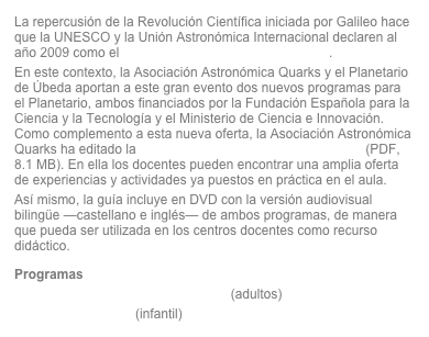 La repercusión de la Revolución Científica iniciada por Galileo hace que la UNESCO y la Unión Astronómica Internacional declaren al año 2009 como el Año Internacional de la Astronomía.En este contexto, la Asociación Astronómica Quarks y el Planetario de Úbeda aportan a este gran evento dos nuevos programas para el Planetario, ambos financiados por la Fundación Española para la Ciencia y la Tecnología y el Ministerio de Ciencia e Innovación. Como complemento a esta nueva oferta, la Asociación Astronómica Quarks ha editado la guía didáctica «Taller de Astronomía» (PDF, 8.1 MB). En ella los docentes pueden encontrar una amplia oferta de experiencias y actividades ya puestos en práctica en el aula.Así mismo, la guía incluye en DVD con la versión audiovisual bilingüe —castellano e inglés— de ambos programas, de manera que pueda ser utilizada en los centros docentes como recurso didáctico.
Programas
El Renacimiento de la Astronomía (adultos)
Mi amigo el mago (infantil)