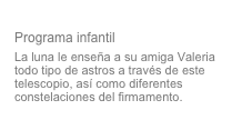 Valeria y la Luna
Programa infantil
La luna le enseña a su amiga Valeria todo tipo de astros a través de este telescopio, así como diferentes constelaciones del firmamento.