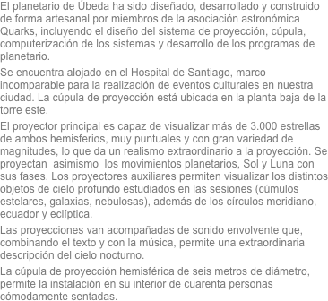 El planetario de Úbeda ha sido diseñado, desarrollado y construido de forma artesanal por miembros de la asociación astronómica Quarks, incluyendo el diseño del sistema de proyección, cúpula, computerización de los sistemas y desarrollo de los programas de planetario. Se encuentra alojado en el Hospital de Santiago, marco incomparable para la realización de eventos culturales en nuestra ciudad. La cúpula de proyección está ubicada en la planta baja de la torre este.El proyector principal es capaz de visualizar más de 3.000 estrellas de ambos hemisferios, muy puntuales y con gran variedad de magnitudes, lo que da un realismo extraordinario a la proyección. Se proyectan  asimismo  los movimientos planetarios, Sol y Luna con sus fases. Los proyectores auxiliares permiten visualizar los distintos objetos de cielo profundo estudiados en las sesiones (cúmulos estelares, galaxias, nebulosas), además de los círculos meridiano, ecuador y eclíptica. Las proyecciones van acompañadas de sonido envolvente que, combinando el texto y con la música, permite una extraordinaria descripción del cielo nocturno.
La cúpula de proyección hemisférica de seis metros de diámetro, permite la instalación en su interior de cuarenta personas cómodamente sentadas.