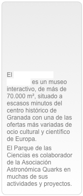 






El Parque de las Ciencias es un museo interactivo, de más de 70.000 m², situado a escasos minutos del centro histórico de Granada con una de las ofertas más variadas de ocio cultural y científico de Europa.El Parque de las Ciencias es colaborador de la Asociación Astronómica Quarks en muchas de sus actividades y proyectos.