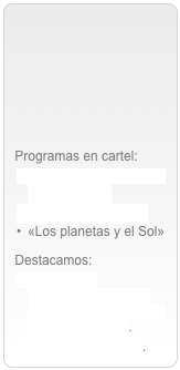 



Programas en cartel:
«El Renacimiento de la Astronomía»
«Mi amigo el mago»
«Los planetas y el Sol»
Destacamos:Programas conmemorativos del Año Internacional de la Astronomía 2009.
Visitas al planetario.