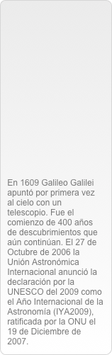 







En 1609 Galileo Galilei apuntó por primera vez al cielo con un telescopio. Fue el comienzo de 400 años de descubrimientos que aún continúan. El 27 de Octubre de 2006 la Unión Astronómica Internacional anunció la declaración por la UNESCO del 2009 como el Año Internacional de la Astronomía (IYA2009), ratificada por la ONU el 19 de Diciembre de 2007.